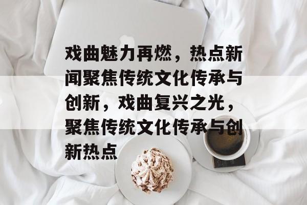 戏曲魅力再燃，热点新闻聚焦传统文化传承与创新，戏曲复兴之光，聚焦传统文化传承与创新热点