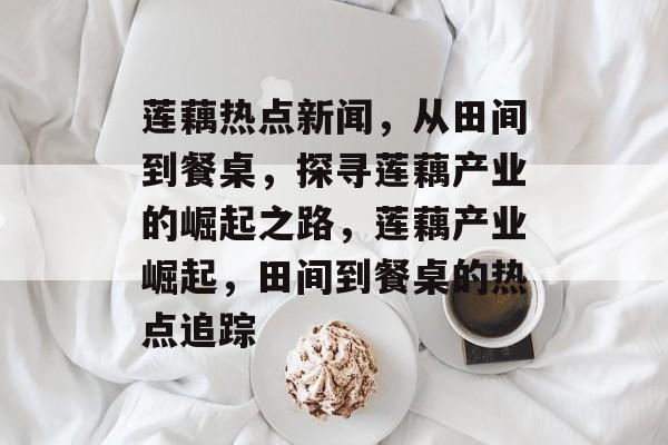 莲藕热点新闻，从田间到餐桌，探寻莲藕产业的崛起之路，莲藕产业崛起，田间到餐桌的热点追踪