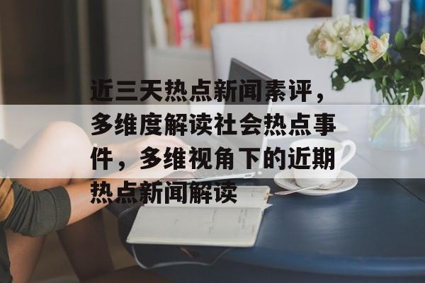 近三天热点新闻素评，多维度解读社会热点事件，多维视角下的近期热点新闻解读