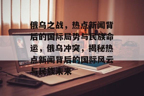 俄乌之战，热点新闻背后的国际局势与民族命运，俄乌冲突，揭秘热点新闻背后的国际风云与民族未来