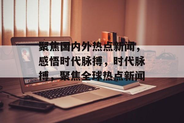 聚焦国内外热点新闻，感悟时代脉搏，时代脉搏，聚焦全球热点新闻