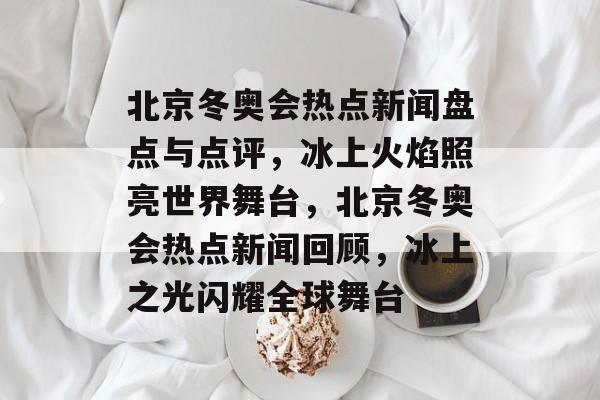 北京冬奥会热点新闻盘点与点评，冰上火焰照亮世界舞台，北京冬奥会热点新闻回顾，冰上之光闪耀全球舞台