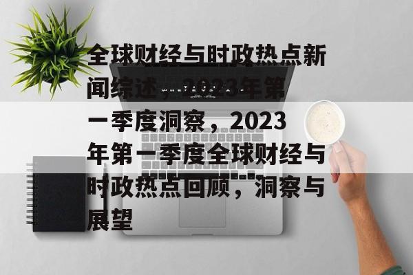 全球财经与时政热点新闻综述，2023年第一季度洞察，2023年第一季度全球财经与时政热点回顾，洞察与展望