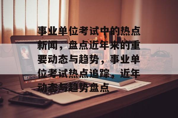 事业单位考试中的热点新闻，盘点近年来的重要动态与趋势，事业单位考试热点追踪，近年动态与趋势盘点