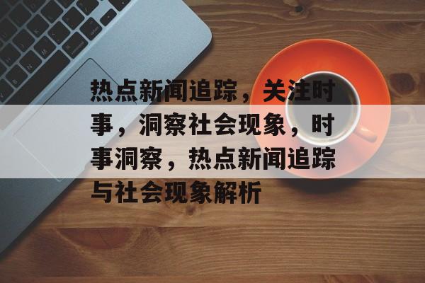 热点新闻追踪，关注时事，洞察社会现象，时事洞察，热点新闻追踪与社会现象解析
