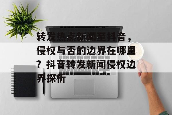 转发热点新闻至抖音，侵权与否的边界在哪里？抖音转发新闻侵权边界探析