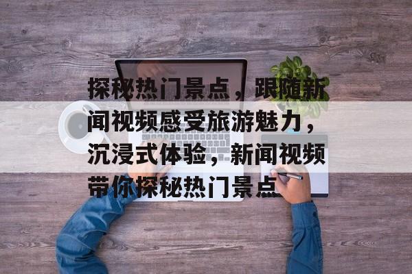 探秘热门景点，跟随新闻视频感受旅游魅力，沉浸式体验，新闻视频带你探秘热门景点