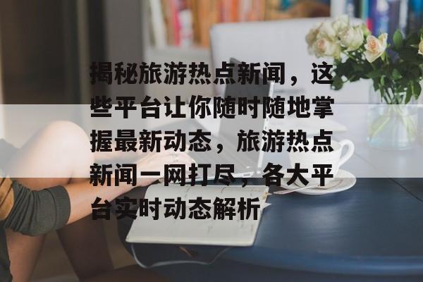 揭秘旅游热点新闻，这些平台让你随时随地掌握最新动态，旅游热点新闻一网打尽，各大平台实时动态解析