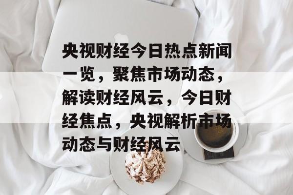 央视财经今日热点新闻一览，聚焦市场动态，解读财经风云，今日财经焦点，央视解析市场动态与财经风云
