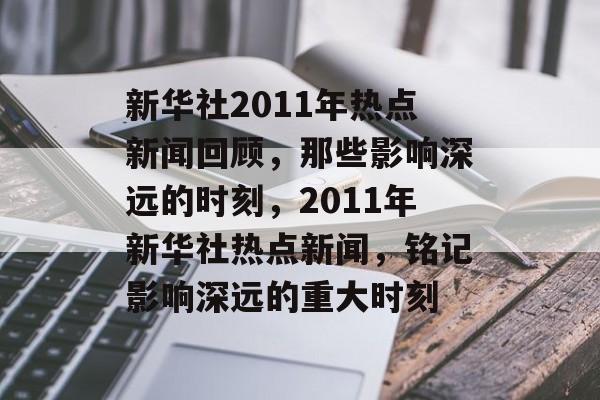 新华社2011年热点新闻回顾,那些影响深远的时刻,2011年新华社热点新闻,铭记影响深远的重大时刻 新华社2011年热点新闻回顾,那些影响深远的时刻,2011年新华社热点新闻,铭记影响深远的重大时刻