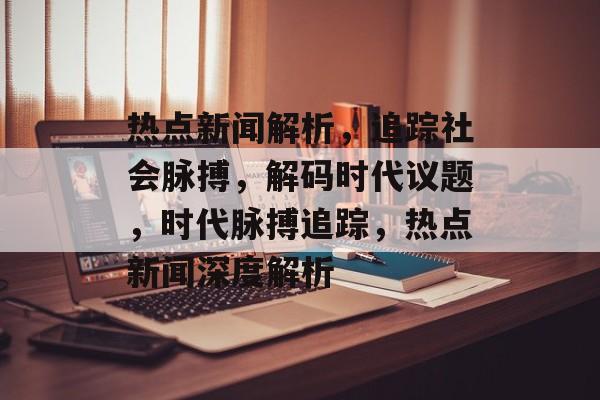 热点新闻解析,追踪社会脉搏,解码时代议题,时代脉搏追踪,热点新闻深度解析 热点新闻解析,追踪社会脉搏,解码时代议题,时代脉搏追踪,热点新闻深度解析