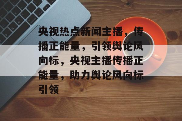 央视热点新闻主播,传播正能量,引领舆论风向标,央视主播传播正能量,助力舆论风向标引领 央视热点新闻主播,传播正能量,引领舆论风向标,央视主播传播正能量,助力舆论风向标引领