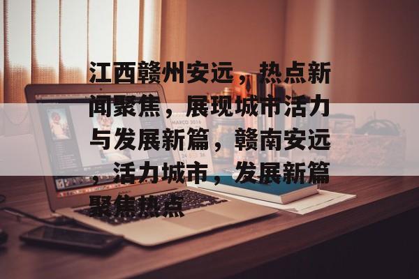 江西赣州安远,热点新闻聚焦,展现城市活力与发展新篇,赣南安远,活力城市,发展新篇聚焦热点 江西赣州安远,热点新闻聚焦,展现城市活力与发展新篇,赣南安远,活力城市,发展新篇聚焦热点