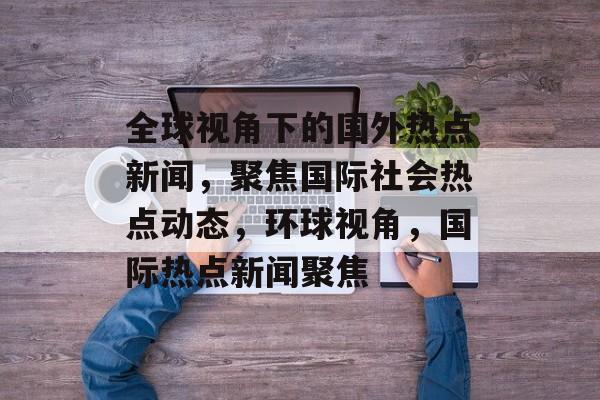 全球视角下的国外热点新闻,聚焦国际社会热点动态,环球视角,国际热点新闻聚焦 全球视角下的国外热点新闻,聚焦国际社会热点动态,环球视角,国际热点新闻聚焦