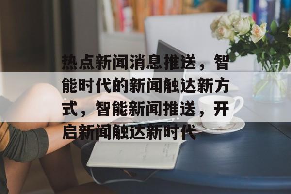 热点新闻消息推送,智能时代的新闻触达新方式,智能新闻推送,开启新闻触达新时代 热点新闻消息推送,智能时代的新闻触达新方式,智能新闻推送,开启新闻触达新时代