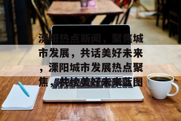 溧阳热点新闻,聚焦城市发展,共话美好未来,溧阳城市发展热点聚焦,共绘美好未来蓝图 溧阳热点新闻,聚焦城市发展,共话美好未来,溧阳城市发展热点聚焦,共绘美好未来蓝图