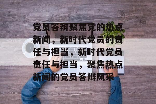 党员答辩聚焦党的热点新闻，新时代党员的责任与担当，新时代党员责任与担当，聚焦热点新闻的党员答辩风采