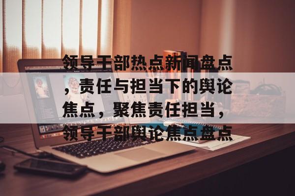 领导干部热点新闻盘点,责任与担当下的舆论焦点,聚焦责任担当,领导干部舆论焦点盘点 领导干部热点新闻盘点,责任与担当下的舆论焦点,聚焦责任担当,领导干部舆论焦点盘点