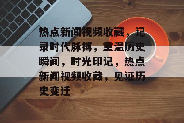 热点新闻视频收藏，记录时代脉搏，重温历史瞬间，时光印记，热点新闻视频收藏，见证历史变迁