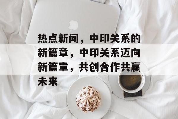 热点新闻，中印关系的新篇章，中印关系迈向新篇章，共创合作共赢未来