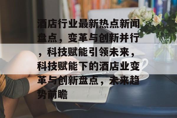 酒店行业最新热点新闻盘点，变革与创新并行，科技赋能引领未来，科技赋能下的酒店业变革与创新盘点，未来趋势前瞻