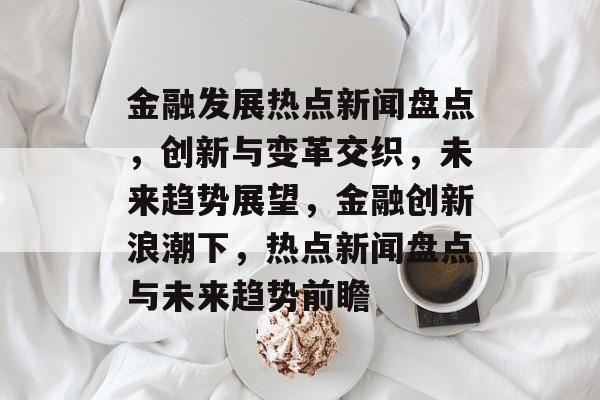 金融发展热点新闻盘点，创新与变革交织，未来趋势展望，金融创新浪潮下，热点新闻盘点与未来趋势前瞻