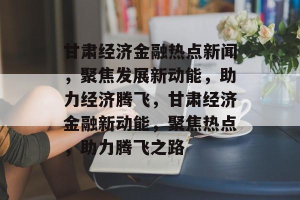 甘肃经济金融热点新闻,聚焦发展新动能,助力经济腾飞,甘肃经济金融新动能,聚焦热点,助力腾飞之路 甘肃经济金融热点新闻,聚焦发展新动能,助力经济腾飞,甘肃经济金融新动能,聚焦热点,助力腾飞之路