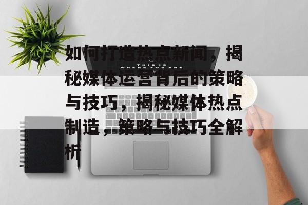 如何打造热点新闻，揭秘媒体运营背后的策略与技巧，揭秘媒体热点制造，策略与技巧全解析