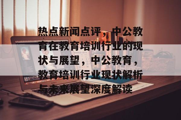 热点新闻点评，中公教育在教育培训行业的现状与展望，中公教育，教育培训行业现状解析与未来展望深度解读