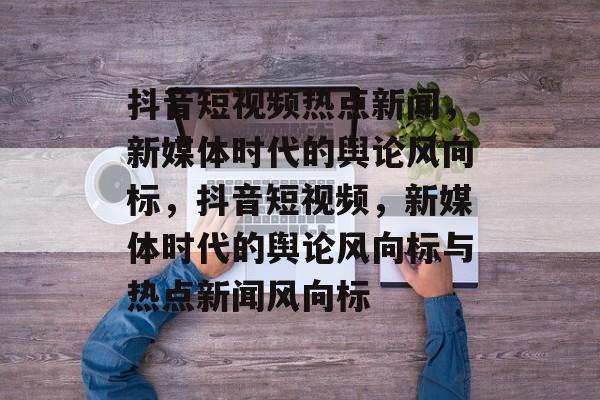 抖音短视频热点新闻，新媒体时代的舆论风向标，抖音短视频，新媒体时代的舆论风向标与热点新闻风向标