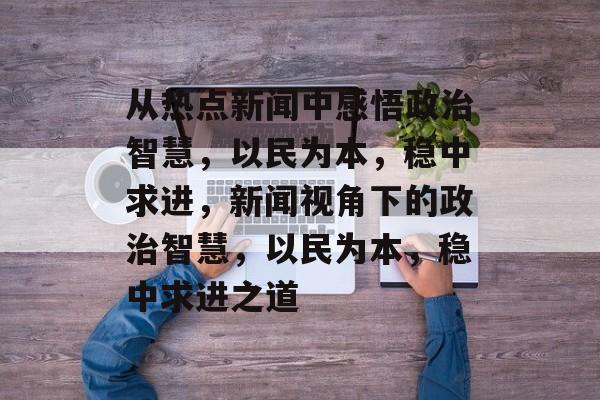 从热点新闻中感悟政治智慧，以民为本，稳中求进，新闻视角下的政治智慧，以民为本，稳中求进之道