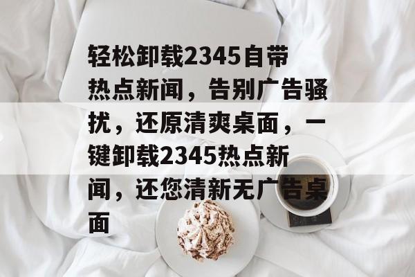 轻松卸载2345自带热点新闻，告别广告骚扰，还原清爽桌面，一键卸载2345热点新闻，还您清新无广告桌面