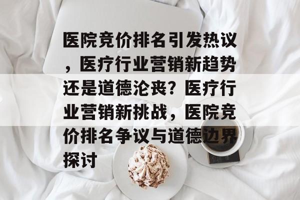 医院竞价排名引发热议,医疗行业营销新趋势还是道德沦丧?医疗行业营销新挑战,医院竞价排名争议与道德边界探讨 医院竞价排名引发热议,医疗行业营销新趋势还是道德沦丧?医疗行业营销新挑战,医院竞价排名争议与道德边界探讨