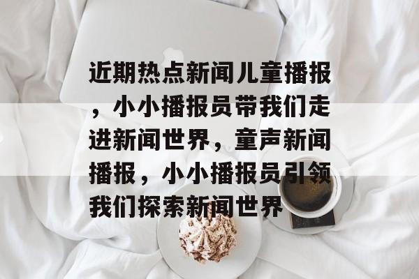 近期热点新闻儿童播报，小小播报员带我们走进新闻世界，童声新闻播报，小小播报员引领我们探索新闻世界