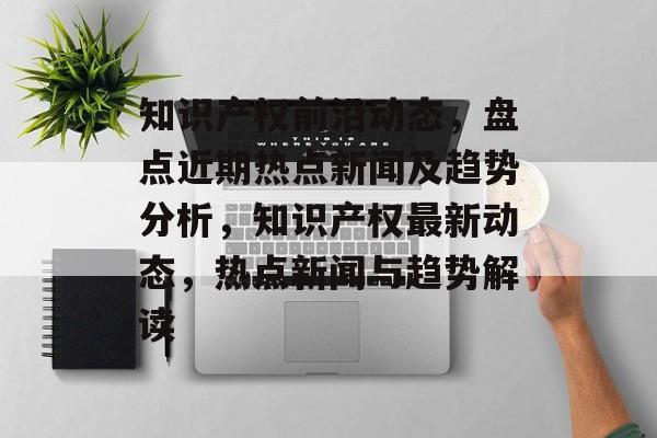 知识产权前沿动态，盘点近期热点新闻及趋势分析，知识产权最新动态，热点新闻与趋势解读