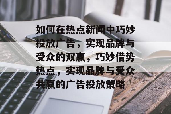 如何在热点新闻中巧妙投放广告，实现品牌与受众的双赢，巧妙借势热点，实现品牌与受众共赢的广告投放策略