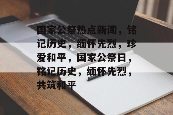 国家公祭热点新闻，铭记历史，缅怀先烈，珍爱和平，国家公祭日，铭记历史，缅怀先烈，共筑和平