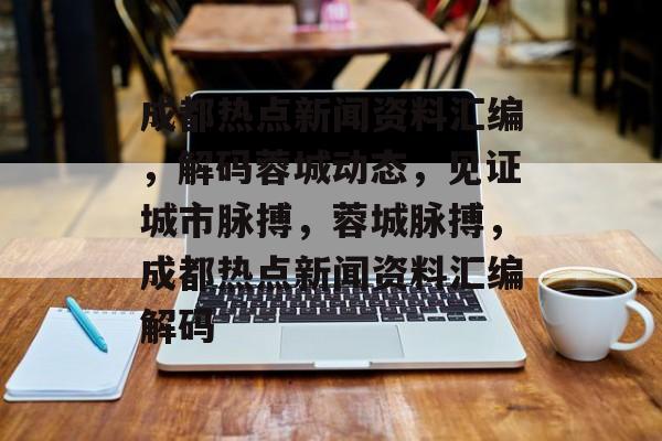 成都热点新闻资料汇编，解码蓉城动态，见证城市脉搏，蓉城脉搏，成都热点新闻资料汇编解码