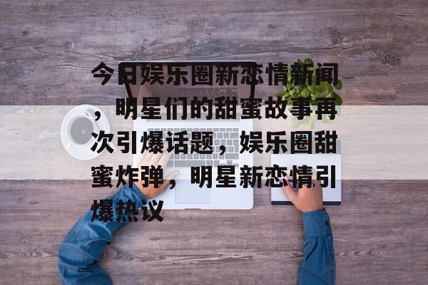 今日娱乐圈新恋情新闻，明星们的甜蜜故事再次引爆话题，娱乐圈甜蜜炸弹，明星新恋情引爆热议