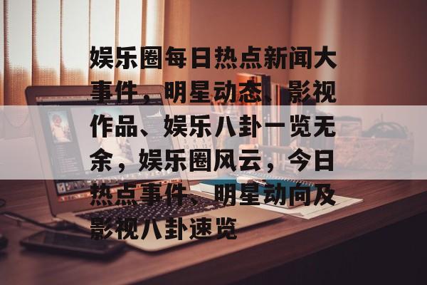娱乐圈每日热点新闻大事件，明星动态、影视作品、娱乐八卦一览无余，娱乐圈风云，今日热点事件、明星动向及影视八卦速览