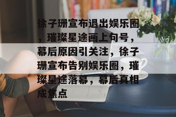 徐子珊宣布退出娱乐圈，璀璨星途画上句号，幕后原因引关注，徐子珊宣布告别娱乐圈，璀璨星途落幕，幕后真相成焦点