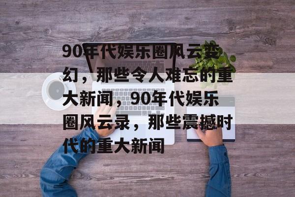 90年代娱乐圈风云变幻，那些令人难忘的重大新闻，90年代娱乐圈风云录，那些震撼时代的重大新闻