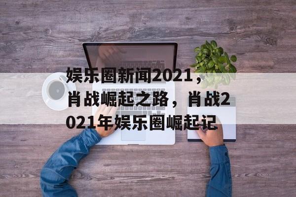 娱乐圈新闻2021，肖战崛起之路，肖战2021年娱乐圈崛起记