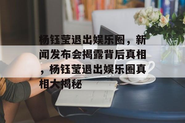 杨钰莹退出娱乐圈，新闻发布会揭露背后真相，杨钰莹退出娱乐圈真相大揭秘