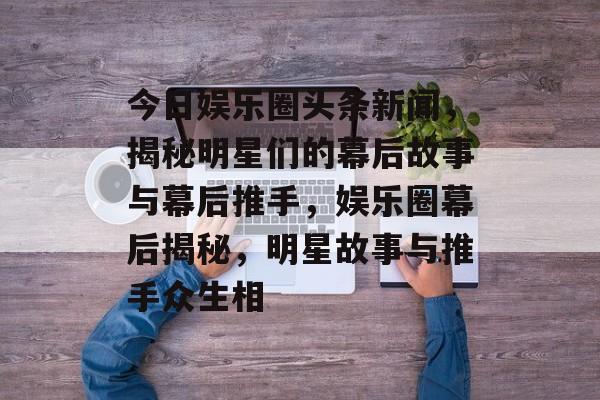 今日娱乐圈头条新闻，揭秘明星们的幕后故事与幕后推手，娱乐圈幕后揭秘，明星故事与推手众生相