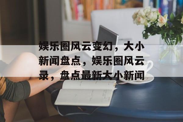 娱乐圈风云变幻，大小新闻盘点，娱乐圈风云录，盘点最新大小新闻