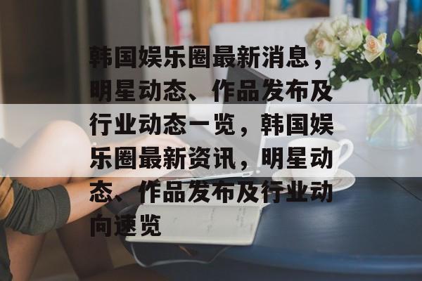 韩国娱乐圈最新消息，明星动态、作品发布及行业动态一览，韩国娱乐圈最新资讯，明星动态、作品发布及行业动向速览