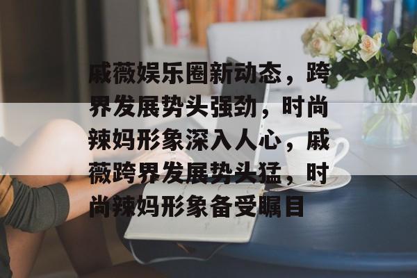 戚薇娱乐圈新动态，跨界发展势头强劲，时尚辣妈形象深入人心，戚薇跨界发展势头猛，时尚辣妈形象备受瞩目