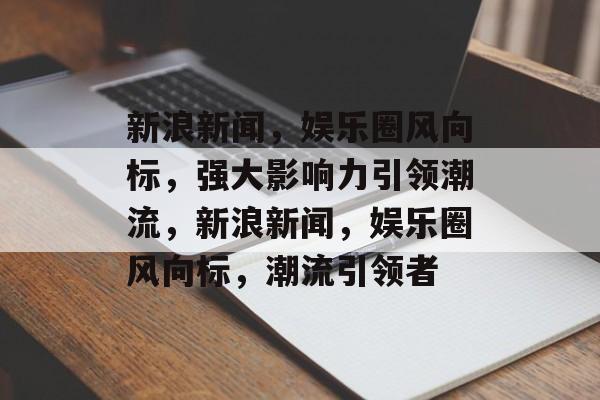 新浪新闻，娱乐圈风向标，强大影响力引领潮流，新浪新闻，娱乐圈风向标，潮流引领者