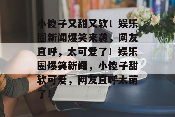 小傻子又甜又软！娱乐圈新闻爆笑来袭，网友直呼，太可爱了！娱乐圈爆笑新闻，小傻子甜软可爱，网友直呼太萌了！